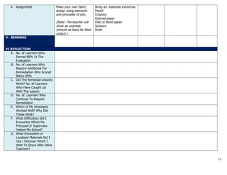 11
K. Assignment Make your own fabric
design using elements
and principles of arts.
(Note: The teacher will
show an example
artwork as basis for their
output.)
Bring art materials tomorrow.
Pencil
Crayons
Colored paper
Oslo or Bond paper
Scissors
Ruler
V. REMARKS
VI.REFLECTION
A. No. of Learners Who
Earned 80% In The
Evaluation
B. No. of Learners Who
Require Additional For
Remediation Who Scored
Below 80%
C. Did The Remedial Lessons
Work? No. of Learners
Who Have Caught Up
With The Lesson.
D. No. of Learners Who
Continue To Require
Remediation
E. Which of My Strategies
Worked Well? Why Did
These Work?
F. What Difficulties Did I
Encounter Which My
Principal Or Supervisor
Helped Me Solved?
G. What Innovation or
Localized Materials Did I
Use / Discover Which I
Wish To Share With Other
Teachers?
 