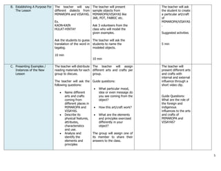 5
B. Establishing A Purpose For
The Lesson
The teacher will say
different dialects from
MIMAROPA and VISAYAS.
Ex.
KAON-KAIN
HULAT-HINTAY
Ask the students to guess
translation of the word in
tagalog.
10 min
The teacher will present
sample objects from
MIMAROPA/VISAYAS like
JAR, POT, FABRIC etc.
Ask 3 volunteers from the
class who will model the
given examples.
The teacher will ask the
students to name the
modeled objects.
10 min
The teacher will ask
the student to create
a particular art/craft
of
MIMAROPA/VISAYAS
.
Suggested activities
5 min
C. Presenting Examples /
Instances of the New
Lesson
The teacher will distribute
reading materials for each
group to discuss.
The teacher will ask the
following questions:
 Name different
arts and crafts
coming from
different places in
MIMAROPA and
VISAYAS.
 Describe its
physical features,
attributes,
characteristics
and use.
 Analyze and
identify the
elements and
principles
The teacher will assign
different arts and crafts per
group.
Guide questions:
 What particular mood,
idea or even message do
you see coming from the
object?
 How this art/craft work?
 What are the elements
and principles exercised
differently in your
object?
The group will assign one of
its member to share their
answers to the class.
The teacher will
present different arts
and crafts with
internal and external
influence through a
short video clip.
Guide Questions:
What are the role of
the foreign and
indigenous
influences to the arts
and crafts of
MIMAROPA and
VISAYAS?
 
