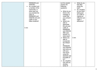 8
MIMAROPA and
VISAYAS?
 As a student and
a member of the
community, in
what ways can
you promote the
value of
MIMAROPA and
VISAYAS arts and
crafts to your
fellow students?
5 min
Let the student
answer the
following
questions:
 What do you
think is the
message or
mood that
your artwork
has?
 Where you
able to
appreciate
the arts and
crafts of
MIMAROPA
and VISAYAS
after your
activity? In
what ways?
 Where you
able to
incorporate
the designs
of
MIMAROPA
and VISAYAS
and come up
with your
own touch
using the
elements and
principles of
art?
 As a student,
how will you
develop
sense of
 What do you
feel after
doing the
task?
 As a student,
do you think
taking part
on a task or
making an
influence can
make a
difference?
5 min
 