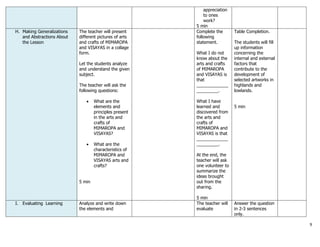 9
appreciation
to ones
work?
5 min
H. Making Generalizations
and Abstractions About
the Lesson
The teacher will present
different pictures of arts
and crafts of MIMAROPA
and VISAYAS in a collage
form.
Let the students analyze
and understand the given
subject.
The teacher will ask the
following questions:
 What are the
elements and
principles present
in the arts and
crafts of
MIMAROPA and
VISAYAS?
 What are the
characteristics of
MIMAROPA and
VISAYAS arts and
crafts?
5 min
Complete the
following
statement.
What I do not
know about the
arts and crafts
of MIMAROPA
and VISAYAS is
that
_____________
_________.
What I have
learned and
discovered from
the arts and
crafts of
MIMAROPA and
VISAYAS is that
_____________
_________.
At the end, the
teacher will ask
one volunteer to
summarize the
ideas brought
out from the
sharing.
5 min
Table Completion.
The students will fill
up information
concerning the
internal and external
factors that
contribute to the
development of
selected artworks in
highlands and
lowlands.
5 min
I. Evaluating Learning Analyze and write down
the elements and
The teacher will
evaluate
Answer the question
in 2-3 sentences
only.
 