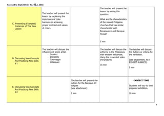 Annex1B to DepEd Order No. 42, s. 2016
C. PresentIng Examples/
Instances of The New
Lesson
The teacher will present the
lesson by explaining the
importance of color
harmony in achieving
proper contrast and values
of colors.
The teacher will present the
lesson by asking this
question:
What are the characteristics
of the viewed Philippine
churches that has similar
characteristic with
Renaissance and Baroque
Period?
5 min
D. Discussing New Concepts
And Practicing New Skills
#1
The teacher will discuss the
influences of iconic artist.
Da vinci
Donatello
Caravaggio
Velasquez
The teacher will discuss the
artforms in the Philippines
with western influences.
Using the presented video
and pictures
15 min
The teacher will discuss
the Rubrics or criteria for
the exhibition.
(See attachment. ART
EXHIBIT RUBRICS)
5 min
E. Discussing New Concepts
And Practicing New Skills
#2
The teacher will present the
rubrics for the Baroque Art
outputs
(see attachment)
5 min
EXHIBIT TIME
Students will tour to their
prepared exhibition.
30 min
4
 