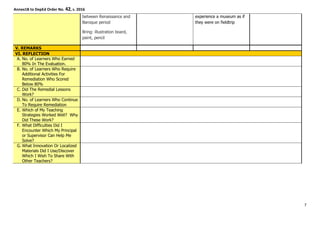 Annex1B to DepEd Order No. 42, s. 2016
between Renaissance and
Baroque period
Bring: illustration board,
paint, pencil
experience a museum as if
they were on fieldtrip
V. REMARKS
VI. REFLECTION
A. No. of Learners Who Earned
80% In The Evaluation.
B. No. of Learners Who Require
Additional Activities For
Remediation Who Scored
Below 80%
C. Did The Remedial Lessons
Work?
D. No. of Learners Who Continue
To Require Remediation
E. Which of My Teaching
Strategies Worked Well? Why
Did These Work?
F. What Difficulties Did I
Encounter Which My Principal
or Supervisor Can Help Me
Solve?
G. What Innovation Or Localized
Materials Did I Use/Discover
Which I Wish To Share With
Other Teachers?
7
 