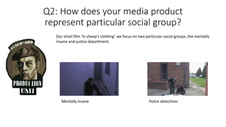 Q2: How does your media product
represent particular social group?
Our short film ‘In sheep's clothing’ we focus on two particular social groups, the mentally
insane and justice department.
Mentally insane Police detectives
 