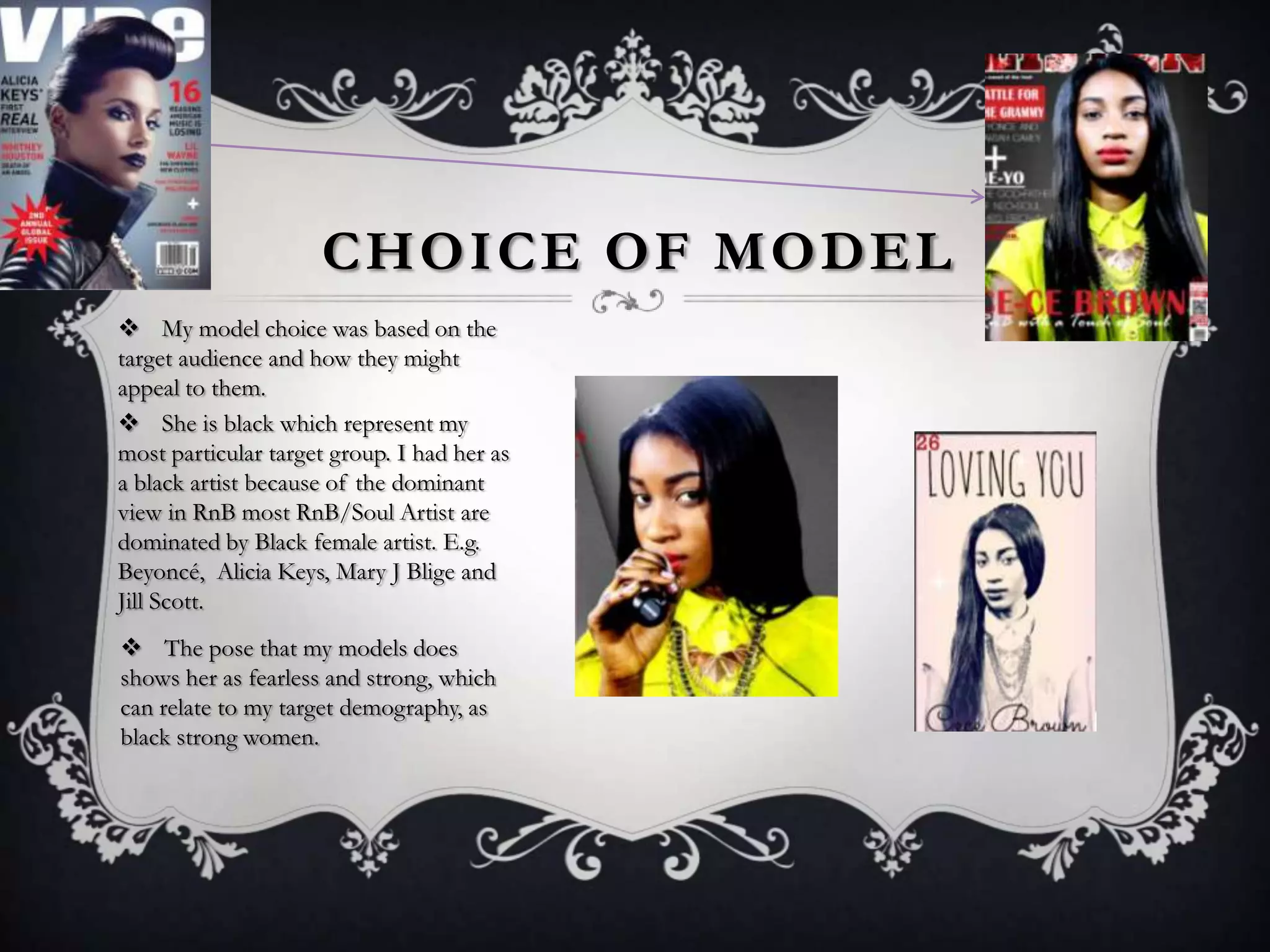 CHOICE OF MODEL
 My model choice was based on the
target audience and how they might
appeal to them.
 She is black which represent my
most particular target group. I had her as
a black artist because of the dominant
view in RnB most RnB/Soul Artist are
dominated by Black female artist. E.g.
Beyoncé, Alicia Keys, Mary J Blige and
Jill Scott.
 The pose that my models does
shows her as fearless and strong, which
can relate to my target demography, as
black strong women.

 