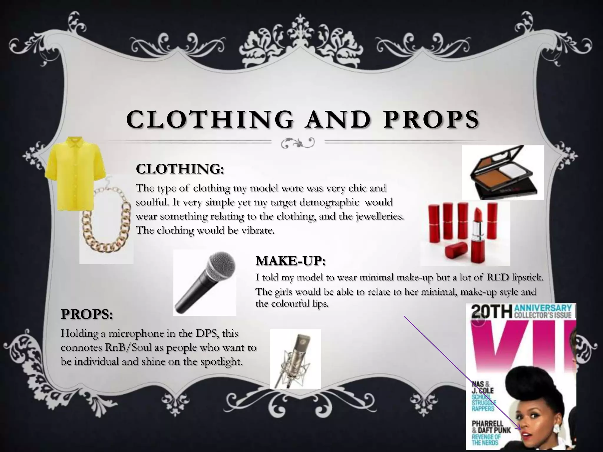 CLOTHING AND PROPS
CLOTHING:
The type of clothing my model wore was very chic and
soulful. It very simple yet my target demographic would
wear something relating to the clothing, and the jewelleries.
The clothing would be vibrate.

MAKE-UP:

PROPS:

I told my model to wear minimal make-up but a lot of RED lipstick.
The girls would be able to relate to her minimal, make-up style and
the colourful lips.

Holding a microphone in the DPS, this
connotes RnB/Soul as people who want to
be individual and shine on the spotlight.

 