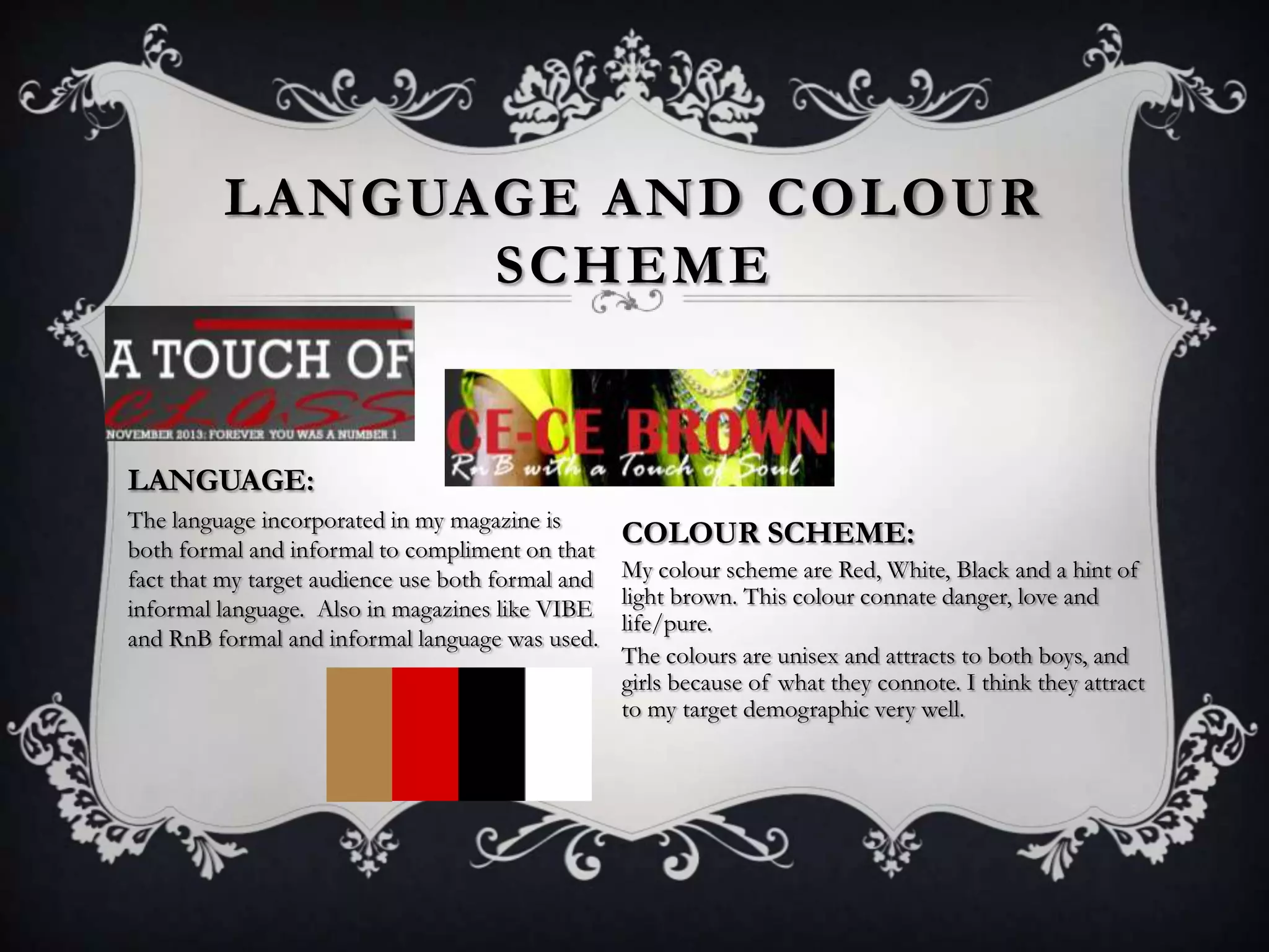 LANGUAGE AND COLOUR
SCHEME

LANGUAGE:
The language incorporated in my magazine is
COLOUR SCHEME:
both formal and informal to compliment on that
fact that my target audience use both formal and My colour scheme are Red, White, Black and a hint of
light brown. This colour connate danger, love and
informal language. Also in magazines like VIBE
life/pure.
and RnB formal and informal language was used.
The colours are unisex and attracts to both boys, and
girls because of what they connote. I think they attract
to my target demographic very well.

 