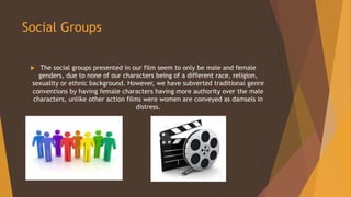 Social Groups
 The social groups presented in our film seem to only be male and female
genders, due to none of our characters being of a different race, religion,
sexuality or ethnic background. However, we have subverted traditional genre
conventions by having female characters having more authority over the male
characters, unlike other action films were women are conveyed as damsels in
distress.
 