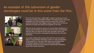 An example of this subversion of gender
stereotypes could be in this scene from the film.
From the first shot here, a high angle is used to convey each of the
characters as being vulnerable and weak. This shots mise-en-scene also
establishes the room as being an office of some kind; a place of
authority and power. Only diegetic sound is used to hear so that the
quietness increases the tension and suspense in the room.
With the use of a match on action cut, you are then introduced to a
medium shot of Brittany’s character sat in the chair and explaining
what the plan is to the rest of the crew. She takes up the most
prevalence in this scene, conveying her dominance over the other
characters.
If you then compare the previous shot with the current medium
shot of T’yan and Dale’s characters, there is a clear juxtaposition
of the powerful vs. the weak. Both these two characters seem
intimidated equally, therefore not conforming to gender
stereotypes where the male character would always establishes
power over female characters.
 