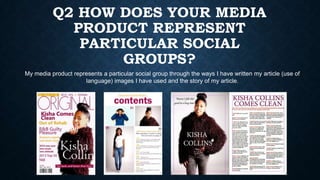 Q2 HOW DOES YOUR MEDIA
PRODUCT REPRESENT
PARTICULAR SOCIAL
GROUPS?
My media product represents a particular social group through the ways I have written my article (use of
language) images I have used and the story of my article.

 