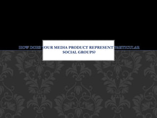 HOW DOES YOUR MEDIA PRODUCT REPRESENT PARTICULAR
SOCIAL GROUPS?
 