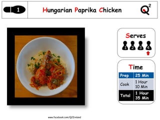 1   Hungarian Paprika Chicken



                                    Serves
                                   1      2    3   4




                                       Time
                                  Prep        25 Min
                                              1 Hour
                                  Cook
                                              10 Min
                                              1 Hour
                                  Total
                                              35 Min



     www.facebook.com/Q2Ireland
 