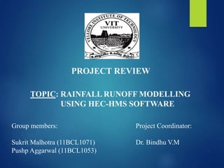 PROJECT REVIEW 
TOPIC: RAINFALLRUNOFFMODELLING 
USING HEC-HMS SOFTWARE 
Group members: 
Sukrit Malhotra (11BCL1071) 
Pushp Aggarwal (11BCL1053) 
Project Coordinator: 
Dr. Bindhu V.M 
 