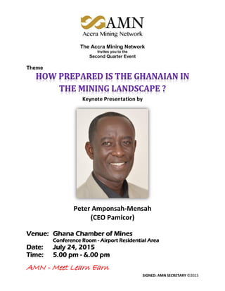 AMN - Meet Learn Earn
SIGNED: AMN SECRETARY ©2015
The Accra Mining Network
Invites you to the
Second Quarter Event
Theme
Keynote Presentation by
Peter Amponsah-Mensah
(CEO Pamicor)
Venue: Ghana Chamber of Mines
Conference Room - Airport Residential Area
Date: July 24, 2015
Time: 5.00 pm - &.00 pm
 