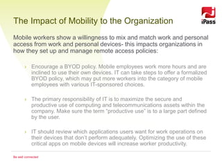 The Impact of Mobility to the Organization
Mobile workers show a willingness to mix and match work and personal
access from work and personal devices- this impacts organizations in
how they set up and manage remote access policies:

       › Encourage a BYOD policy. Mobile employees work more hours and are
         inclined to use their own devices. IT can take steps to offer a formalized
         BYOD policy, which may put more workers into the category of mobile
         employees with various IT-sponsored choices.

       › The primary responsibility of IT is to maximize the secure and
         productive use of computing and telecommunications assets within the
         company. Make sure the term “productive use” is to a large part defined
         by the user.

       › IT should review which applications users want for work operations on
         their devices that don’t perform adequately. Optimizing the use of these
         critical apps on mobile devices will increase worker productivity.

Be well connected
 