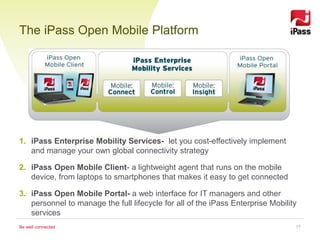 The iPass Open Mobile Platform




1. iPass Enterprise Mobility Services- let you cost-effectively implement
   and manage your own global connectivity strategy

2. iPass Open Mobile Client- a lightweight agent that runs on the mobile
   device, from laptops to smartphones that makes it easy to get connected

3. iPass Open Mobile Portal- a web interface for IT managers and other
   personnel to manage the full lifecycle for all of the iPass Enterprise Mobility
   services
Be well connected                                                                17
 