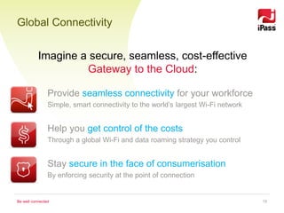 Global Connectivity


           Imagine a secure, seamless, cost-effective
                    Gateway to the Cloud:

                Provide seamless connectivity for your workforce
                Simple, smart connectivity to the world’s largest Wi-Fi network in the world


                Help you get control of the costs
                Through a global Wi-Fi and data roaming strategy you control


                Stay secure in the face of consumerisation
                By enforcing security at the point of connection


Be well connected                                                                     19
 