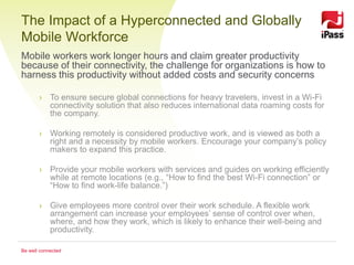 The Impact of a Hyperconnected and Globally
Mobile Workforce
Mobile workers work longer hours and claim greater productivity
because of their connectivity, the challenge for organizations is how to
harness this productivity without added costs and security concerns

       › To ensure secure global connections for heavy travelers, invest in a Wi-Fi
         connectivity solution that also reduces international data roaming costs for
         the company.

       › Working remotely is considered productive work, and is viewed as both a
         right and a necessity by mobile workers. Encourage your company’s policy
         makers to expand this practice.

       › Provide your mobile workers with services and guides on working efficiently
         while at remote locations (e.g., “How to find the best Wi-Fi connection” or
         “How to find work-life balance.”)

       › Give employees more control over their work schedule. A flexible work
         arrangement can increase your employees’ sense of control over when,
         where, and how they work, which is likely to enhance their well-being and
         productivity.

Be well connected
 