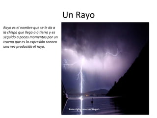 Un Rayo
Rayo es el nombre que se le da a
la chispa que llega a a tierra y es
seguido a pocos momentos por un
trueno que es la expresión sonora
una vez producido el rayo.
Some rights reserved Hugo L.
 