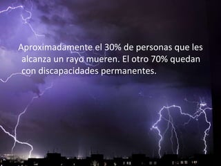 Aproximadamente el 30% de personas que les
alcanza un rayo mueren. El otro 70% quedan
con discapacidades permanentes.
 
