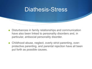 Diathesis-Stress


S Disturbances in family relationships and communication
  have also been linked to personality disorders and, in
  particular, antisocial personality disorder.

S Childhood abuse, neglect, overly strict parenting, over-
  protective parenting, and parental rejection have all been
  put forth as possible causes.
 