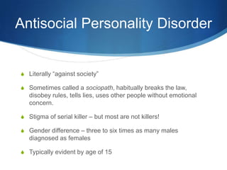 Antisocial Personality Disorder


S Literally “against society”

S Sometimes called a sociopath, habitually breaks the law,
   disobey rules, tells lies, uses other people without emotional
   concern.

S Stigma of serial killer – but most are not killers!

S Gender difference – three to six times as many males
   diagnosed as females

S Typically evident by age of 15
 