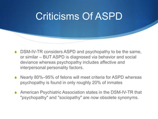 Criticisms Of ASPD


S DSM-IV-TR considers ASPD and psychopathy to be the same,
  or similar – BUT ASPD is diagnosed via behavior and social
  deviance whereas psychopathy includes affective and
  interpersonal personality factors.

S Nearly 80%–95% of felons will meet criteria for ASPD whereas
  psychopathy is found in only roughly 20% of inmates

S American Psychiatric Association states in the DSM-IV-TR that
  "psychopathy" and "sociopathy" are now obsolete synonyms.
 