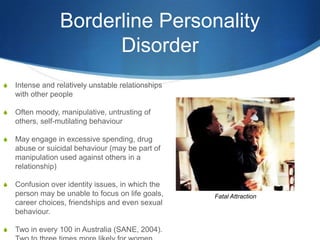 Borderline Personality
                       Disorder
S   Intense and relatively unstable relationships
    with other people

S   Often moody, manipulative, untrusting of
    others, self-mutilating behaviour

S   May engage in excessive spending, drug
    abuse or suicidal behaviour (may be part of
    manipulation used against others in a
    relationship)

S   Confusion over identity issues, in which the
    person may be unable to focus on life goals,    Fatal Attraction
    career choices, friendships and even sexual
    behaviour.

S   Two in every 100 in Australia (SANE, 2004).
 