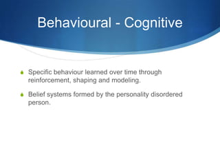 Behavioural - Cognitive


S Specific behaviour learned over time through
  reinforcement, shaping and modeling.

S Belief systems formed by the personality disordered
  person.
 