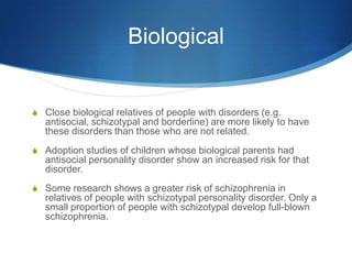 Biological


S Close biological relatives of people with disorders (e.g.
   antisocial, schizotypal and borderline) are more likely to have
   these disorders than those who are not related.
S Adoption studies of children whose biological parents had
   antisocial personality disorder show an increased risk for that
   disorder.
S Some research shows a greater risk of schizophrenia in
   relatives of people with schizotypal personality disorder. Only a
   small proportion of people with schizotypal develop full-blown
   schizophrenia.
 