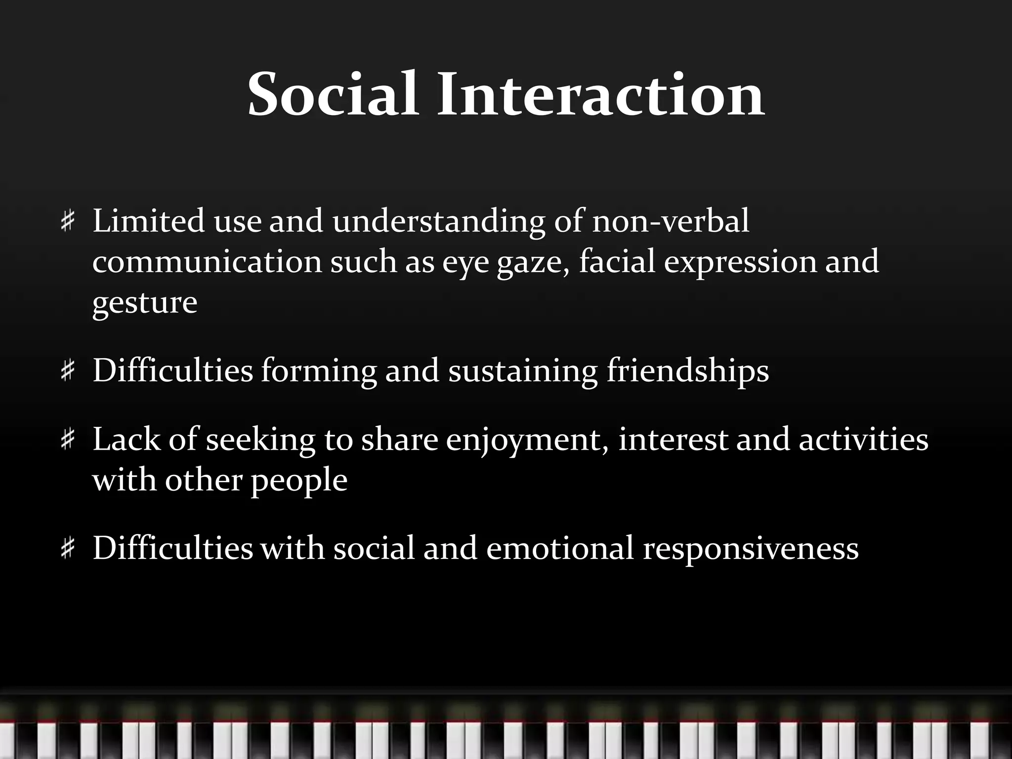 Social InteractionLimited use and understanding of non-verbal communication such as eye gaze, facial expression and gestureDifficulties forming and sustaining friendshipsLack of seeking to share enjoyment, interest and activities with other peopleDifficulties with social and emotional responsiveness