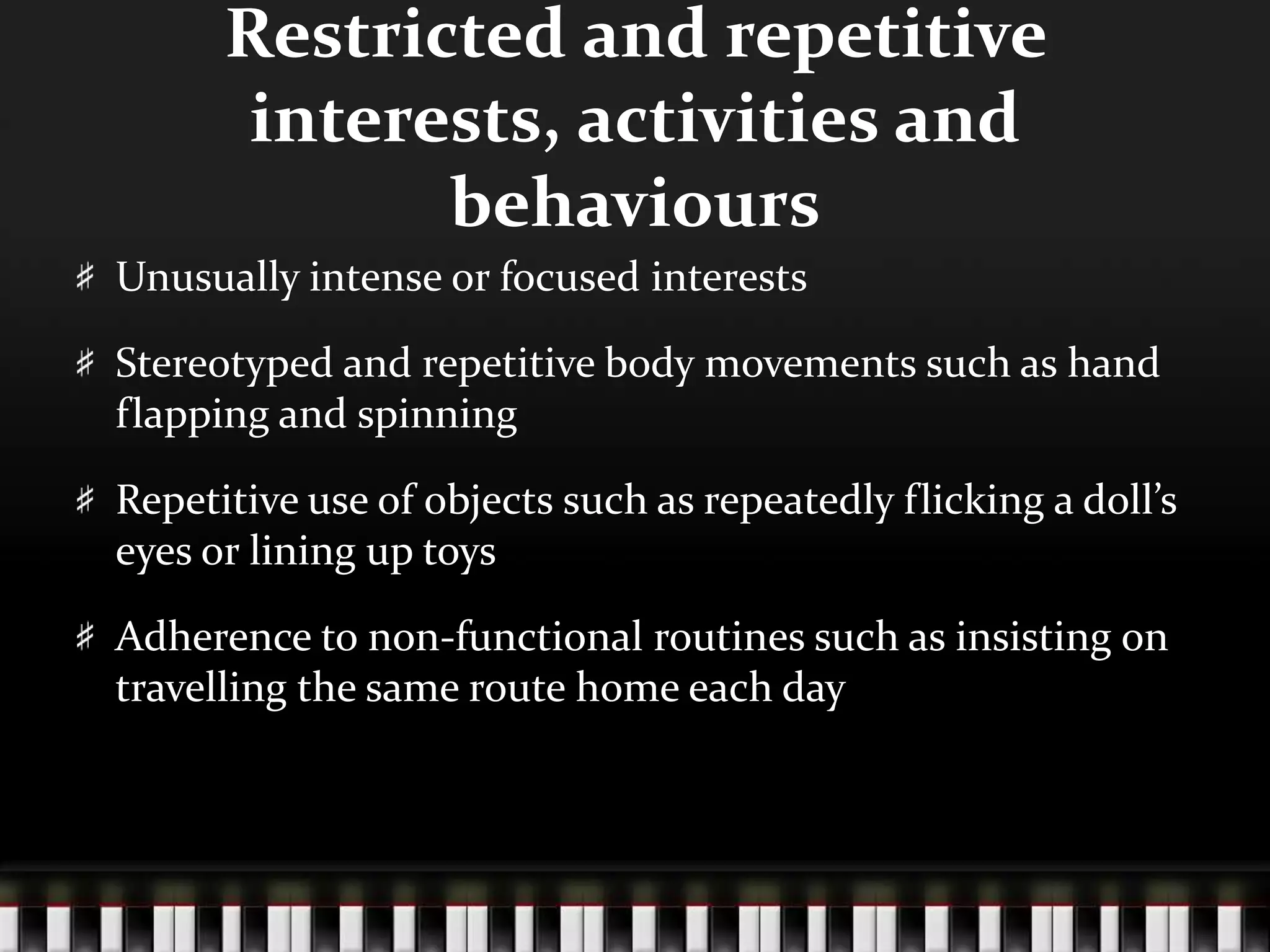 Restricted and repetitive interests, activities and behavioursUnusually intense or focused interestsStereotyped and repetitive body movements such as hand flapping and spinningRepetitive use of objects such as repeatedly flicking a doll’s eyes or lining up toysAdherence to non-functional routines such as insisting on travelling the same route home each day