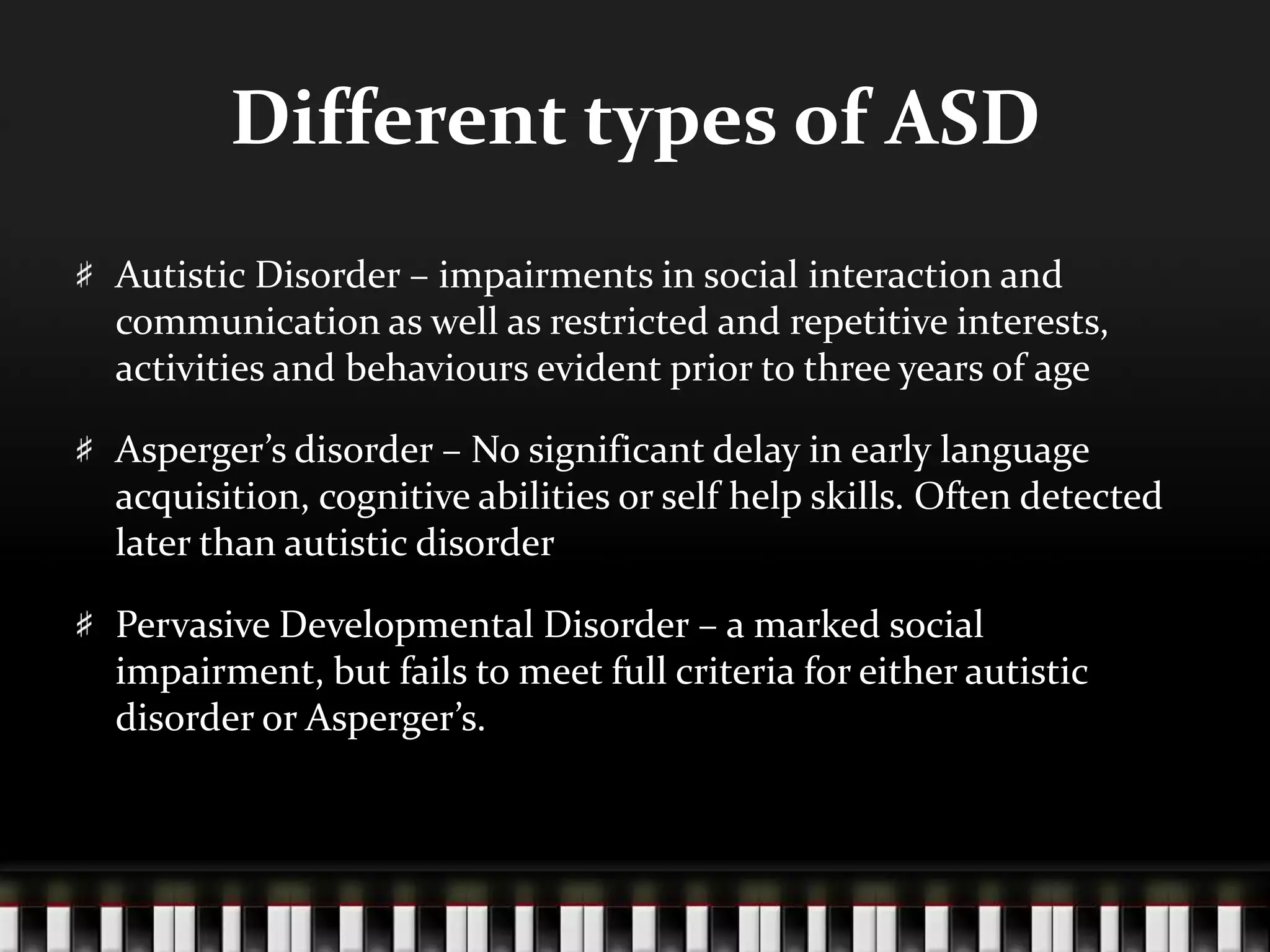 Different types of ASDAutistic Disorder – impairments in social interaction and communication as well as restricted and repetitive interests, activities and behaviours evident prior to three years of ageAsperger’s disorder – No significant delay in early language acquisition, cognitive abilities or self help skills. Often detected later than autistic disorderPervasive Developmental Disorder – a marked social impairment, but fails to meet full criteria for either autistic disorder or Asperger’s. 