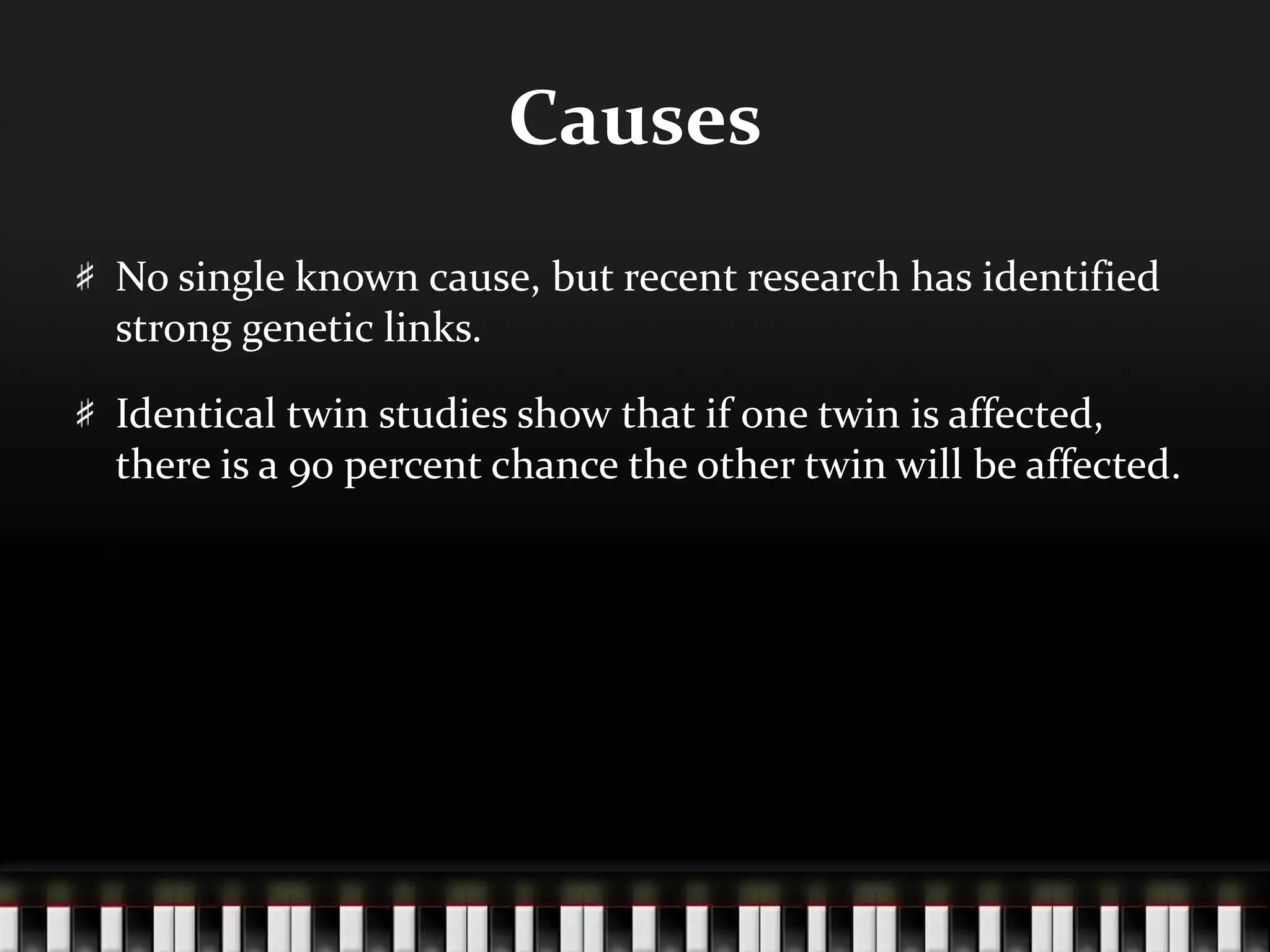 CausesNo single known cause, but recent research has identified strong genetic links.Identical twin studies show that if one twin is affected, there is a 90 percent chance the other twin will be affected.