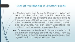 Uses of Multimedia in Different Fields
• Mathematics and Scientific Research – When we
heard Mathematics and Scientific research, we
imagine that all the problems and issues related to
them are very difficult to analyze, understand, and
solve. However, with the help of the videos, models,
and courseware, we can easily understand the
methods used to solve complex problems.
• Government – Multimedia is very useful in all
government agencies around the world. They use
multimedia to deliver information, procedures, and
regulations from one place to another.
 