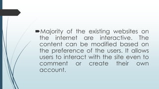 Majority of the existing websites on
the internet are interactive. The
content can be modified based on
the preference of the users. It allows
users to interact with the site even to
comment or create their own
account.
 