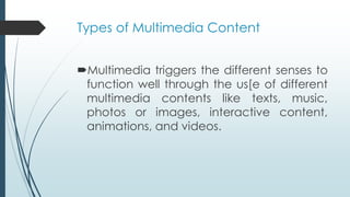 Types of Multimedia Content
Multimedia triggers the different senses to
function well through the us[e of different
multimedia contents like texts, music,
photos or images, interactive content,
animations, and videos.
 