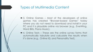 Types of Multimedia Content
 3. Online Games – Most of the developers of online
games has created “Browser-based Games” today
where you do not need to download and install in your
PC and it is playable online via browser (e.g., EverWing,
Word Blitz, Piano Music).
 4. Online Tests – These are the online survey forms that
automatically tabulate and calculate the results when
it’s done (e.g., Online IQ, and Personality Test).
 