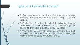 Types of Multimedia Content
5. Courseware – is an alternative tool to educate
learners through online coaching. (e.g., Moodle
Mobile).
6. Podcasts – A series of a digital audio files that is
available on the internet for downloading to
desktops or mobile devices. (e.g., TED Talks)
7. Vodcasts – A series of videos streamed online that
is available on the internet for downloading to
mobile devices. (e.g., YouTube series).
 