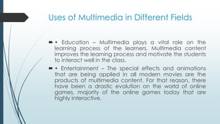 Uses of Multimedia in Different Fields
 • Education – Multimedia plays a vital role on the
learning process of the learners. Multimedia content
improves the learning process and motivate the students
to interact well in the class.
 • Entertainment – The special effects and animations
that are being applied in all modern movies are the
products of multimedia content. For that reason, there
have been a drastic evolution on the world of online
games, majority of the online games today that are
highly interactive.
 