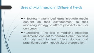 Uses of Multimedia in Different Fields
• Business – Many businesses integrate media
content on their advertisement as their
marketing strategy to attract prospect clients or
consumers.
• Medicine – The field of medicine integrates
multimedia content to analyze further their field
of study and to train future doctors and
practitioners easily through visual presentation.
 