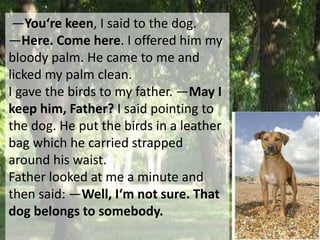 ―You‘re keen, I said to the dog.
―Here. Come here. I offered him my
bloody palm. He came to me and
licked my palm clean.
I gave the birds to my father. ―May I
keep him, Father? I said pointing to
the dog. He put the birds in a leather
bag which he carried strapped
around his waist.
Father looked at me a minute and
then said: ―Well, I‘m not sure. That
dog belongs to somebody.
 
