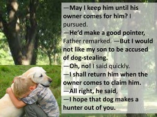 ―May I keep him until his
owner comes for him? I
pursued.
―He‘d make a good pointer,
Father remarked. ―But I would
not like my son to be accused
of dog-stealing.
―Oh, no! I said quickly.
―I shall return him when the
owner comes to claim him.
―All right, he said,
―I hope that dog makes a
hunter out of you.
 