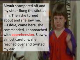 Biryuk scampered off and
my sister flung the stick at
him. Then she turned
about and she saw me.
―Eddie, come here, she
commanded. I approached
with apprehension. Slowly,
almost carefully, she
reached over and twisted
my ear.
 
