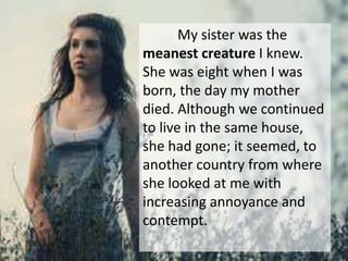 My sister was the
meanest creature I knew.
She was eight when I was
born, the day my mother
died. Although we continued
to live in the same house,
she had gone; it seemed, to
another country from where
she looked at me with
increasing annoyance and
contempt.
 