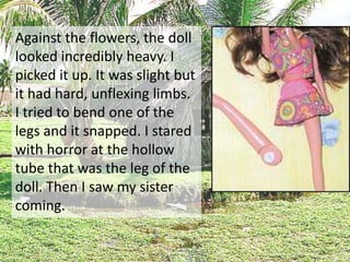 Against the flowers, the doll
looked incredibly heavy. I
picked it up. It was slight but
it had hard, unflexing limbs.
I tried to bend one of the
legs and it snapped. I stared
with horror at the hollow
tube that was the leg of the
doll. Then I saw my sister
coming.
 
