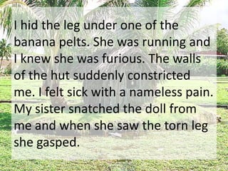 I hid the leg under one of the
banana pelts. She was running and
I knew she was furious. The walls
of the hut suddenly constricted
me. I felt sick with a nameless pain.
My sister snatched the doll from
me and when she saw the torn leg
she gasped.
 