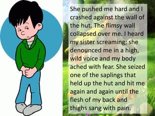 She pushed me hard and I
crashed against the wall of
the hut. The flimsy wall
collapsed over me. I heard
my sister screaming; she
denounced me in a high,
wild voice and my body
ached with fear. She seized
one of the saplings that
held up the hut and hit me
again and again until the
flesh of my back and
thighs sang with pain.
 