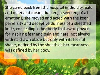 She came back from the hospital in the city, pale
and quiet and mean, drained, it seemed, of all
emotions, she moved and acted with the keen,
perversity and deceptive dullness of a sheathed
knife, concealing in her body that awful power
for inspiring fear and pain and hate, not always
with its drawn blade but only with its fearful
shape, defined by the sheath as her meanness
was defined by her body.
 