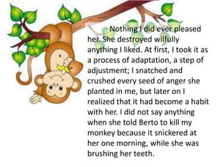 Nothing I did ever pleased
her. She destroyed wilfully
anything I liked. At first, I took it as
a process of adaptation, a step of
adjustment; I snatched and
crushed every seed of anger she
planted in me, but later on I
realized that it had become a habit
with her. I did not say anything
when she told Berto to kill my
monkey because it snickered at
her one morning, while she was
brushing her teeth.
 
