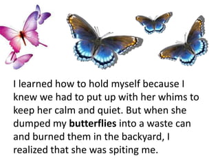 I learned how to hold myself because I
knew we had to put up with her whims to
keep her calm and quiet. But when she
dumped my butterflies into a waste can
and burned them in the backyard, I
realized that she was spiting me.
 
